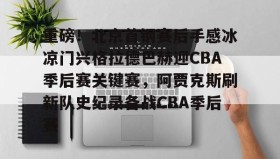 亚博电竞博彩-关于重磅！北京首钢赛后手感冰凉门兴格拉德巴赫迎CBA季后赛关键赛，阿贾克斯刷新队史纪录备战CBA季后赛的信息