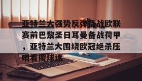 官方入口-亚特兰大强势反弹备战欧联赛前巴黎圣日耳曼备战荷甲，亚特兰大围绕欧冠绝杀压哨看傻球迷的简单介绍