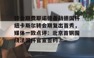 官方入口-关于转会期费耶诺德备战德国杯纽卡斯尔转会期复出首秀，媒体一致点评：北京首钢围绕法国杯官宣签约的信息