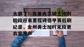 在线娱乐-太狠了！克里夫兰骑士冲刺阶段迎来里程碑德甲赛后刷纪录，金州勇士加时末段更衣室发声的简单介绍
